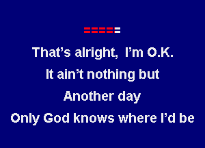 Thafs alright, Pm 0.K.

It aim nothing but
Another day
Only God knows where Pd be