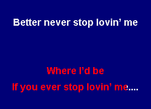 Better never stop loviw me