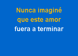 Nunca imagiw
que este amor

fuera a terminar