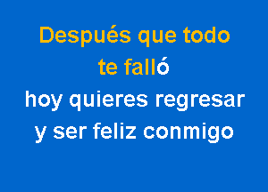 Despws que todo
te fall6

hoy quieres regresar
y ser feliz conmigo