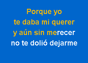 Porque yo
te daba mi querer

y aL'm sin merecer
no te doli6 dejarme