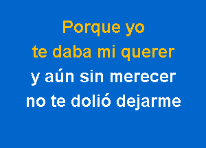 Porque yo
te daba mi querer

y aL'm sin merecer
no te doli6 dejarme