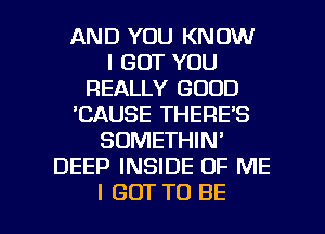 AND YOU KNOW
I BUT YOU
REALLY GOOD
'CAUSE THERE'S
SDMETHIN'
DEEP INSIDE OF ME

I GOT TO BE l