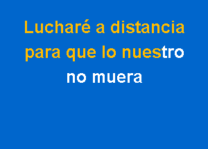 Lucharc a distancia
para que lo nuestro

no muera