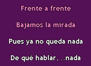 Frente a frente

Bajamos la mirada

Pues ya no queda nada

De quc hablar, ..nada