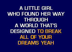 A LITTLE GIRL
WHO FOUND HER WAY
THROUGH
A WORLD THAT'S
DESIGNED TO BREAK
ALL OF YOUR
DREAMS YEAH