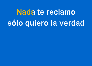 Nada te reclamo
s6lo quiero la verdad