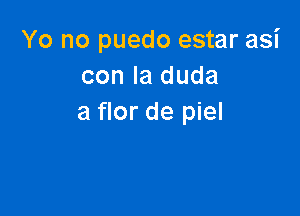 Yo no puedo estar asi
con la duda

a flor de piel