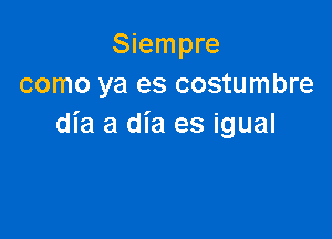 Siempre
como ya es costumbre

dia 3 dia es igual