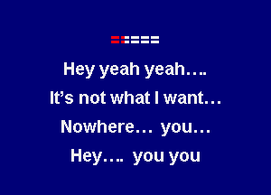 Hey yeah yeah....
Ifs not what I want...

Nowhere... you...

Hey.... you you