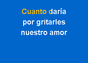 Cuanto daria
por gritarles

nuestro amor