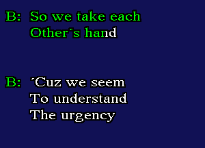 B2 So we take each
Otheres hand

B2 'Cuz we seem
To understand
The urgency