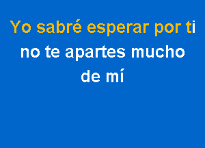 Yo sabw esperar por ti
no te apartes mucho

de mi