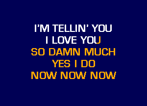 I'M TELLIN' YOU
I LOVE YOU
SO DAMN MUCH

YES I DO
NOW NOW NOW