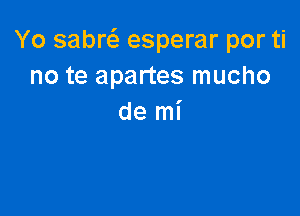 Yo sabw esperar por ti
no te apartes mucho

de mi