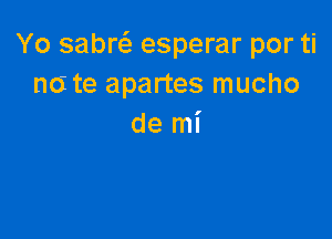 Yo sabw esperar por ti
n6 te apartes mucho

de mi