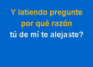 Y latiendo pregunte
por qucS. raz6n

tL'I de mi te alejaste?