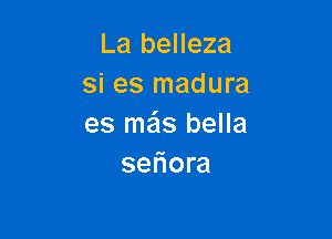 La belleza
si es madura

es me'ls bella
seliora