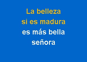 La belleza
si es madura

es me'ls bella
seliora