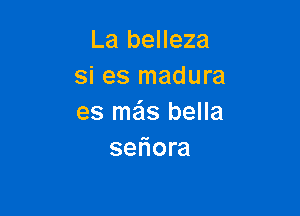 La belleza
si es madura

es me'ls bella
seliora