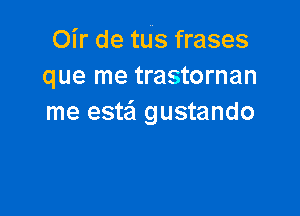 Oir de tus frases
que me trastornan

me este'l gustando