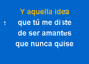 Y aquella idea
que tL'I me distia

de ser amantes
que nunca quise