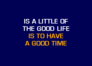 IS A LITTLE OF
THE GOOD LIFE

IS TO HAVE
A GOOD TIME