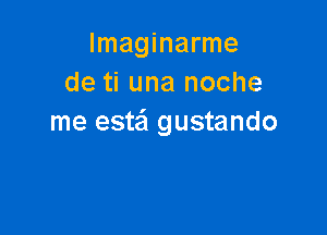 lmaginarme
de ti una noche

me estail gustando