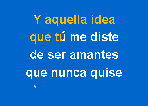 Y aquella idea
que tL'I me diste

de ser amantes
que nunca quise