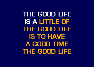 THE GOOD LIFE
IS A LITTLE OF
THE GOOD LIFE
IS TO HAVE
A GOOD TIME
THE GOOD LIFE

g