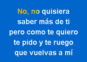 No, no quisiera
saber mas de ti

pero como te quiero
te pido y te ruego
que vuelvas a mI'