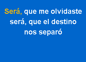 Serei, que me olvidaste
ser'ci, que el destino

nos separ6