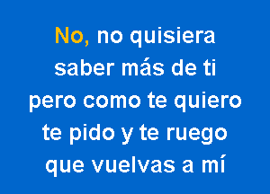 No, no quisiera
saber mas de ti

pero como te quiero
te pido y te ruego
que vuelvas a mI'