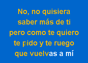 No, no quisiera
saber mas de ti

pero como te quiero
te Fido y te ruego
que vuelvas a mI'