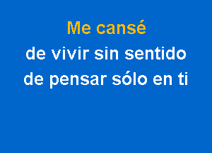 Me cans
de vivir sin sentido

de pensar sdlo en ti