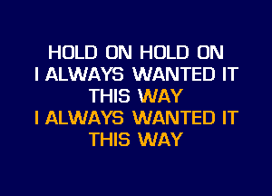 HOLD ON HOLD ON
I ALWAYS WANTED IT
THIS WAY
I ALWAYS WANTED IT
THIS WAY

g