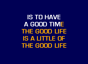 IS TO HAVE
A GOOD TIME
THE GOOD LIFE

IS A LITTLE OF
THE GOOD LIFE