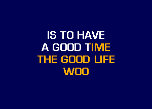 IS TO HAVE
A GOOD TIME

THE GOOD LIFE
WOO