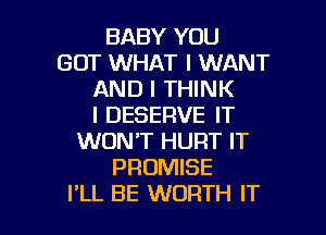 BABY YOU
GOT WHAT I WANT
AND I THINK
I DESERVE IT
WON'T HURT IT
PROMISE

I'LL BE WORTH IT I