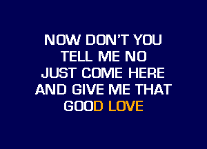 NOW DON'T YOU
TELL ME ND
JUST COME HERE
AND GIVE ME THAT
GOOD LOVE

g