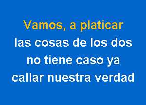 Vamos, a platicar
Ias cosas de Ios dos

no tiene caso ya
callar nuestra verdad