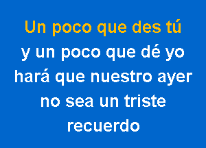 Un poco que des ta
y un poco que w yo

harail que nuestro ayer
no sea un triste
recuerdo