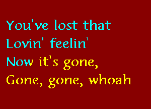 You've lost that
Lovin' feelin'

Now it's gone,
Gone, gone, whoah