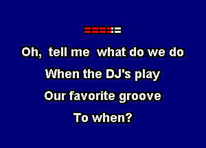 Oh, tell me what do we do
When the DJ's play

Our favorite groove

To when?