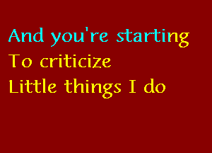 And you're starting
To criticize

Little things I do