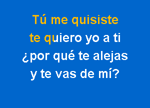 Tli me quisiste
te quiero yo a ti

g,por quc'e te alejas
y te vas de mi?