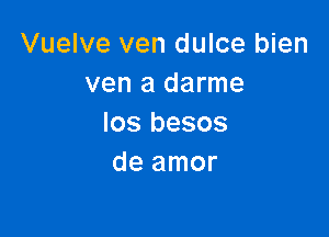 Vuelve ven dulce bien
ven a darme

Ios besos
de amor