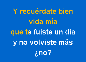 Y recuadate bien
vida mia

que te fuiste un dia
y no volviste mails
no?