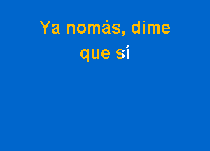 Ya nomas, dime
que Si