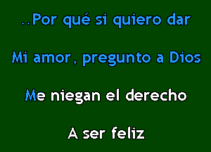 ..Por que'z si quiero dar

Mi amor, pregunto a 0105
Me niegan el derecho

A ser feliz